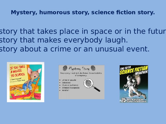 Mystery, humorous story, science fiction story.   A story that takes place in space or in the future. A story that makes everybody laugh. A story about a crime or an unusual event.