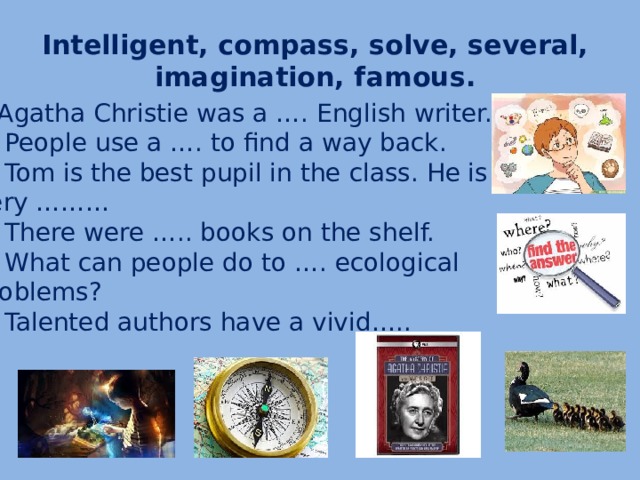 Intelligent, compass, solve, several,  imagination, famous. 1.Agatha Christie was a …. English writer. 2. People use a …. to find a way back. 3. Tom is the best pupil in the class. He is very ……… 4. There were ….. books on the shelf. 5. What can people do to …. ecological problems? 6. Talented authors have a vivid…..