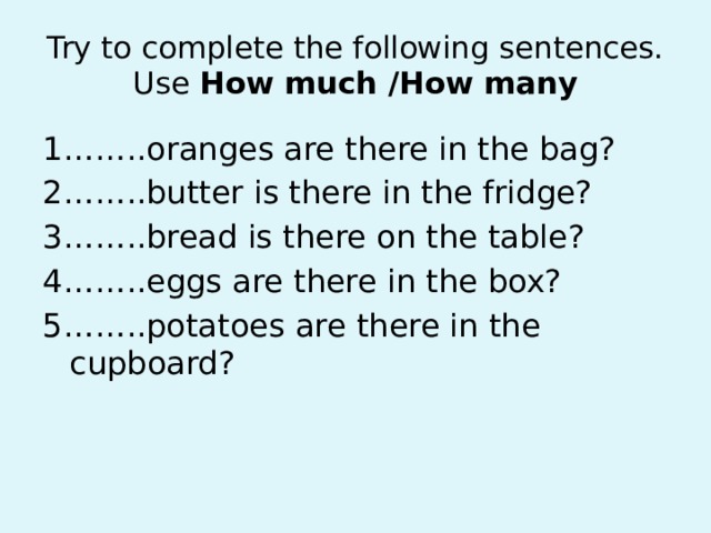 Try to complete the following sentences. Use How much /How many 1……..oranges are there in the bag? 2……..butter is there in the fridge? 3……..bread is there on the table? 4……..eggs are there in the box? 5……..potatoes are there in the cupboard?