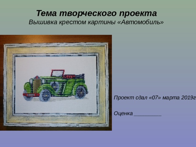 Тема творческого проекта  Вышивка крестом картины «Автомобиль»    Проект сдал «07» марта 2019г  Оценка _________