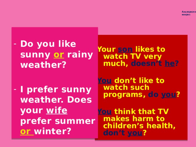Альтернативный  вопрос Разделительный  вопрос   Do you like sunny or rainy weather?  I prefer sunny weather. Does your wife prefer summer or winter?  Your son likes to watch TV very much, doesn’t he ?  You  don’t like to watch such programs, do you ?  You think that TV makes harm to children’s health, don’t you ?