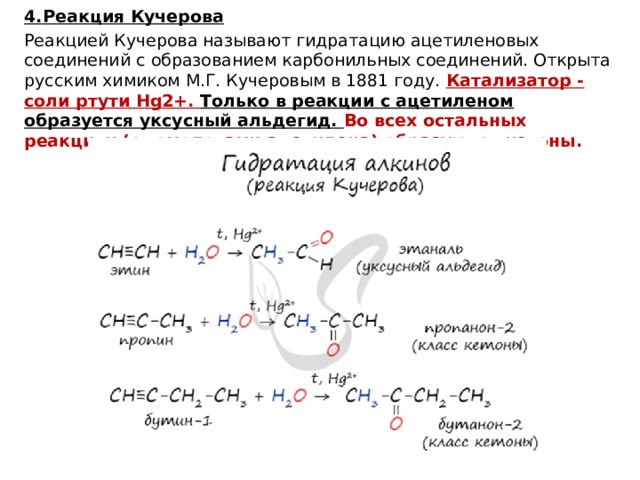 4.  Реакция Кучерова Реакцией Кучерова называют гидратацию ацетиленовых соединений с образованием карбонильных соединений. Открыта русским химиком М.Г. Кучеровым в 1881 году. Катализатор - соли ртути Hg2+. Только в реакции с ацетиленом образуется уксусный альдегид. Во всех остальных реакциях (с гомологами ацетилена) образуются кетоны.