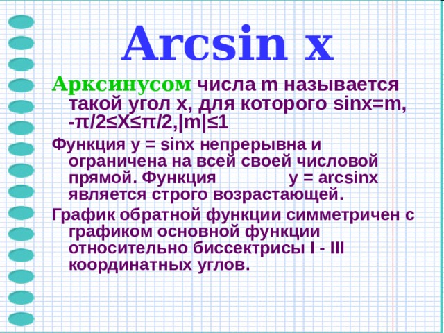 Arcsin х Арксинусом  числа m называется такой угол x, для которого sinx=m, - π /2≤X≤ π /2,|m| ≤ 1 Функция y = sinx непрерывна и ограничена на всей своей числовой прямой. Функция  y = arcsinx является строго возрастающей. График обратной функции симметричен с графиком основной функции относительно биссектрисы I - III координатных углов.