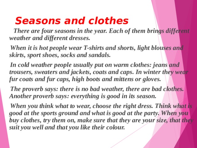 Seasons and clothes    There are four seasons in the year. Each of them brings different weather and different dresses.  When it is hot people wear T-shirts and shorts, light blouses and skirts, sport shoes, socks and sandals.  In cold weather people usually put on warm clothes: jeans and trousers, sweaters and jackets, coats and caps. In winter they wear fur coats and fur caps, high boots and mittens or gloves.  The proverb says: there is no bad weather, there are bad clothes. Another proverb says: everything is good in its season.  When you think what to wear, choose the right dress. Think what is good at the sports ground and what is good at the party. When you buy clothes, try them on, make sure that they are your size, that they suit you well and that you like their colour.