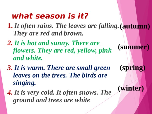 what season is it?   1. It often rains. The leaves are falling. They are red and brown. 2. It is hot and sunny. There are flowers. They are red, yellow, pink and white. 3.  It is warm. There are small green leaves on the trees. The birds are singing. 4. It is very cold. It often snows. The ground and trees are white  ( autumn)  (summer)   (spring)  (winter)