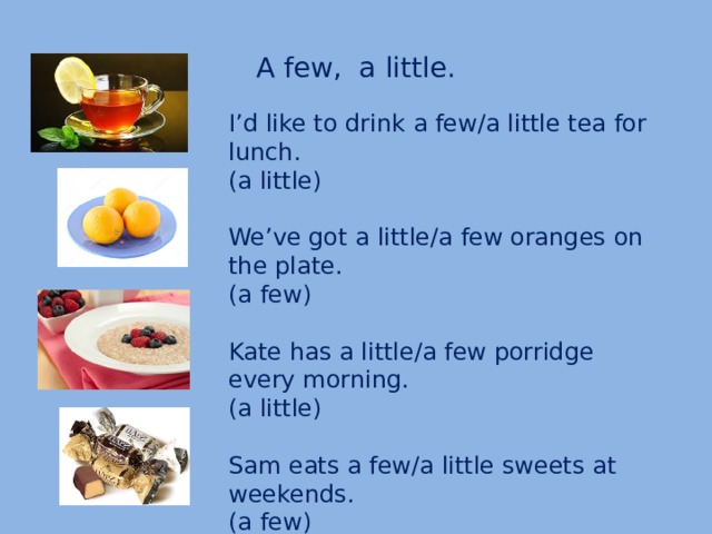 A few, a little. I’d like to drink a few/a little tea for lunch. (a little) We’ve got a little/a few oranges on the plate. (a few) Kate has a little/a few porridge every morning. (a little) Sam eats a few/a little sweets at weekends. (a few)