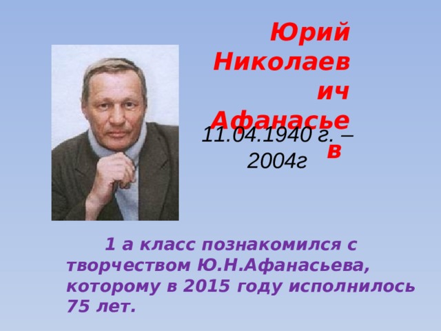 Юрий Николаевич Афанасьев 11.04.1940 г. – 2004г  1 а класс познакомился с творчеством Ю.Н.Афанасьева, которому в 2015 году исполнилось 75 лет.