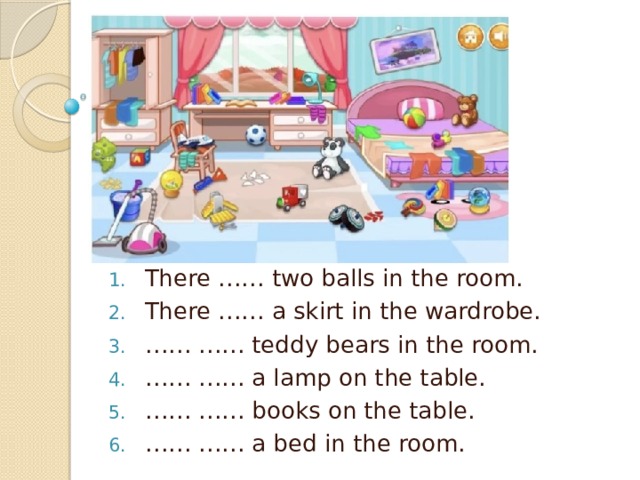 There …… two balls in the room. There …… a skirt in the wardrobe. …… …… teddy bears in the room. …… …… a lamp on the table. …… …… books on the table. …… …… a bed in the room.