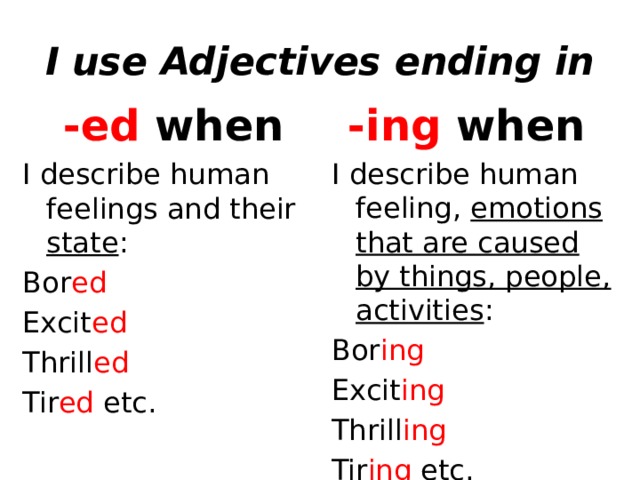 I use Adjectives ending in -ed when -ing when I describe human feelings and their state : I describe human feeling, emotions that are caused by things, people, activities : Bor ed Bor ing Excit ed Excit ing Thrill ed Thrill ing Tir ed etc. Tir ing etc.