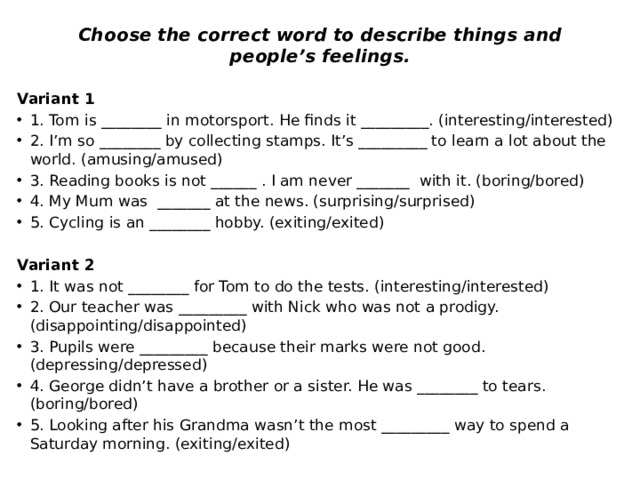 Choose the correct word to describe things and people’s feelings. Variant 1 1. Tom is ________ in motorsport. He finds it _________. (interesting/interested) 2. I’m so ________ by collecting stamps. It’s _________ to learn a lot about the world. (amusing/amused) 3. Reading books is not ______ . I am never _______ with it. (boring/bored) 4. My Mum was _______ at the news. (surprising/surprised) 5. Cycling is an ________ hobby. (exiting/exited) Variant 2