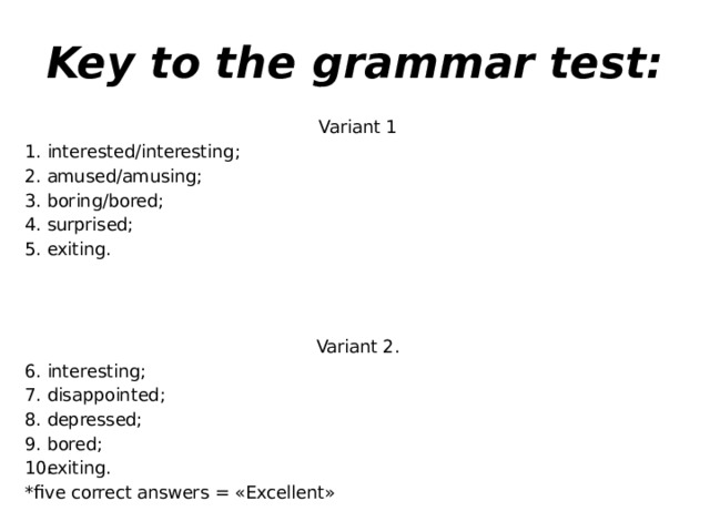 Key to the grammar test: Variant 1 interested/interesting; amused/amusing; boring/bored; surprised; exiting. Variant 2. interesting; disappointed; depressed; bored; exiting. *five correct answers = «Excellent»