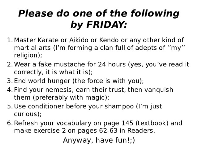 Please do one of the following by FRIDAY: Master Karate or Aikido or Kendo or any other kind of martial arts (I’m forming a clan full of adepts of ‘’my’’ religion); Wear a fake mustache for 24 hours (yes, you’ve read it correctly, it is what it is); End world hunger (the force is with you); Find your nemesis, earn their trust, then vanquish them (preferably with magic); Use conditioner before your shampoo (I’m just curious); Refresh your vocabulary on page 145 (textbook) and make exercise 2 on pages 62-63 in Readers. Anyway, have fun!;)