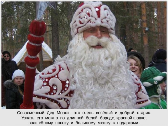 Современный Дед Мороз – это очень весёлый и добрый старик. Узнать его можно по длинной белой бороде, красной шапке,  волшебному посоху и большому мешку с подарками.