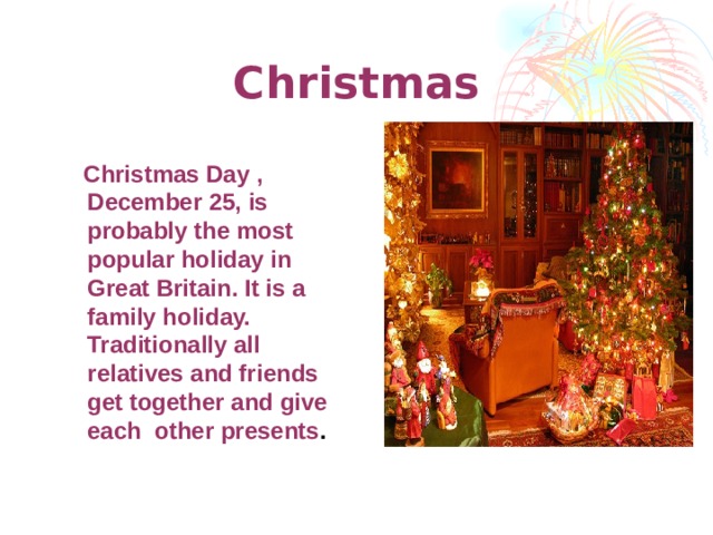 Christmas  Christmas Day , December 25, is probably the most popular holiday in Great Britain. It is a family holiday. Traditionally all relatives and friends get together and give each other presents .