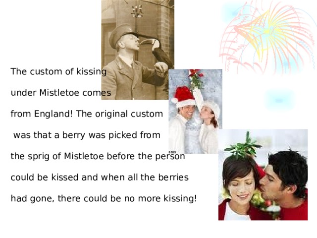 The custom of kissing under Mistletoe comes from England! The original custom  was that a berry was picked from the sprig of Mistletoe before the person could be kissed and when all the berries had gone, there could be no more kissing!