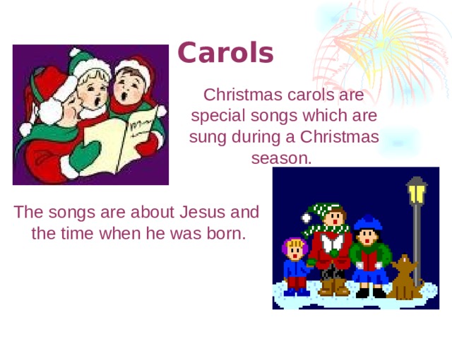 Carols  Christmas carols are special songs which are sung during а Christmas season. The songs are about Jesus and the time when he was born.