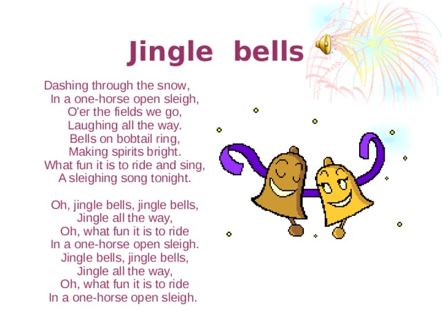 Jingle bells  Dashing through the snow ,  In a one-horse open sleigh,  O'er the fields we go,  Laughing all the way.  Bells on bobtail ring,  Making spirits bright.  What fun it is to ride and sing,  A sleighing song tonight.   Oh, jingle bells, jingle bells,  Jingle all the way,  Oh, what fun it is to ride  In a one-horse open sleigh.  Jingle bells, jingle bells,  Jingle all the way,  Oh, what fun it is to ride  In a one-horse open sleigh.