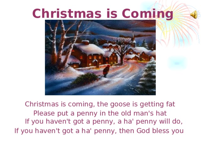 Christmas is Coming   Christmas is coming, the goose is getting fat Please put a penny in the old man's hat  If you haven't got a penny, a ha' penny will do, If you haven't got a ha' penny, then God bless you