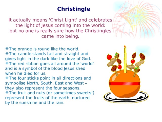 Christingle  It actually means 'Christ Light' and celebrates the light of Jesus coming into the world: but no one is really sure how the Christingles came into being. The orange is round like the world. The candle stands tall and straight and gives light in the dark like the love of God. The red ribbon goes all around the 'world' and is a symbol of the blood Jesus shed when he died for us. The four sticks point in all directions and symbolise North, South, East and West – they also represent the four seasons. The fruit and nuts (or sometimes sweets!) represent the fruits of the earth, nurtured by the sunshine and the rain.