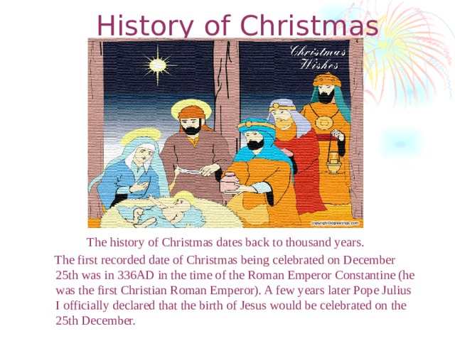History of Christmas The history of Christmas dates back to thousand years.  The first recorded date of Christmas being celebrated on December 25th was in 336AD in the time of the Roman Emperor Constantine (he was the first Christian Roman Emperor). A few years later Pope Julius I officially declared that the birth of Jesus would be celebrated on the 25th December.