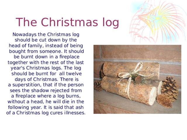 The Christmas log Nowadays the Christmas log should be cut down by the head of family, instead of being bought from someone. It should  be burnt down in a fireplace together with the rest of the last year's Christmas logs. The log should be burnt for all twelve  days of Christmas. There is a superstition, that if the person sees the shadow rejected from a fireplace where a log burns, without a head, he will die in the following year. It is said that ash of a Christmas log cures illnesses.