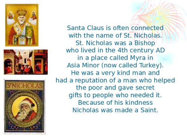 Santa Claus is often connected with the name of St. Nicholas. St. Nicholas was a Bishop who lived in the 4th century AD in a place called Myra in Asia Minor (now called Turkey). He was a very kind man and had a reputation of a man who helped the poor and gave secret gifts to people who needed it. Because of his kindness Nicholas was made a Saint.