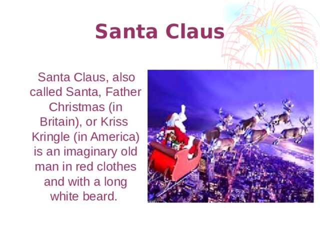 Santa Claus  Santa Claus, also called Santa, Father Christmas (in Britain), or Kriss Kringle (in America) is an imaginary old man in red clothes and with a long white beard.