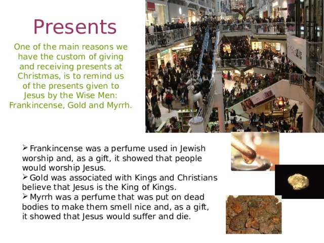 Presents One of the main reasons we have the custom of giving and receiving presents at Christmas, is to remind us of the presents given to Jesus by the Wise Men: Frankincense, Gold and Myrrh. Frankincense was a perfume used in Jewish worship and, as a gift, it showed that people would worship Jesus. Gold was associated with Kings and Christians believe that Jesus is the King of Kings. Myrrh was a perfume that was put on dead bodies to make them smell nice and, as a gift, it showed that Jesus would suffer and die.