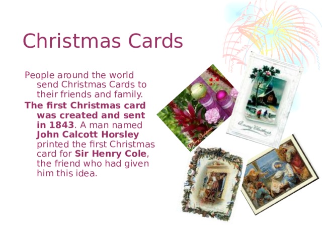Christmas Cards People around the world send Christmas Cards to their friends and family. The first Christmas card was created and sent in 1843 . A man named John Calcott Horsley printed the first Christmas card for Sir Henry Cole , the friend who had given him this idea.