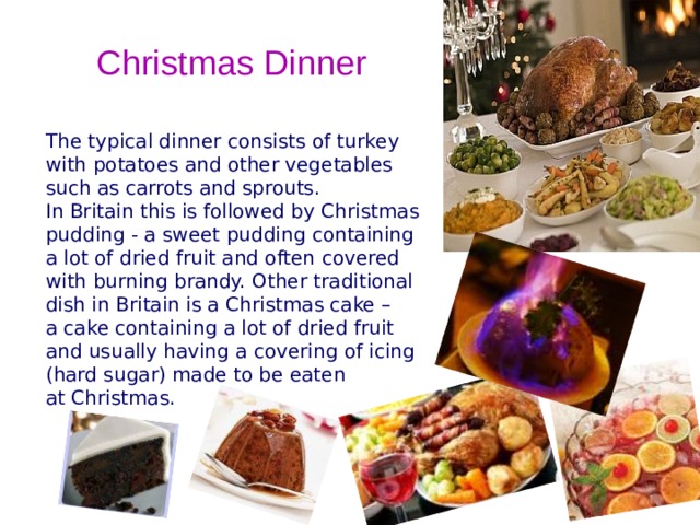Christmas Dinner The typical dinner consists of turkey with potatoes and other vegetables such as carrots and sprouts. In Britain this is followed by Christmas pudding - a sweet pudding containing a lot of dried fruit and often covered with burning brandy. Other traditional dish in Britain is a Christmas cake – a cake containing a lot of dried fruit and usually having a covering of icing (hard sugar) made to be eaten at Christmas.