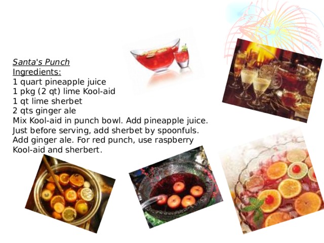 Santa's Punch Ingredients:  1 quart pineapple juice  1 pkg (2 qt) lime Kool-aid  1 qt lime sherbet  2 qts ginger ale  Mix Kool-aid in punch bowl. Add pineapple juice. Just before serving, add sherbet by spoonfuls. Add ginger ale. For red punch, use raspberry Kool-aid and sherbert.