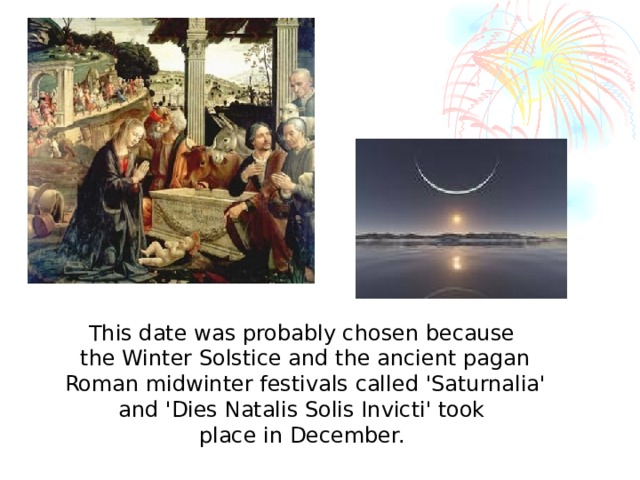 This date was probably chosen because the Winter Solstice and the ancient pagan  Roman midwinter festivals called 'Saturnalia' and 'Dies Natalis Solis Invicti' took place in December.