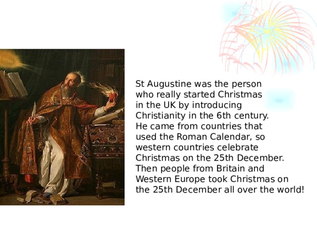 St Augustine was the person who really started Christmas in the UK by introducing Christianity in the 6th century. He came from countries that used the Roman Calendar, so western countries celebrate Christmas on the 25th December. Then people from Britain and Western Europe took Christmas on the 25th December all over the world!