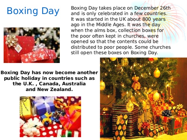 Boxing Day Boxing Day takes place on December 26th and is only celebrated in a few countries. It was started in the UK about 800 years ago in the Middle Ages. It was the day when the alms box, collection boxes for the poor often kept in churches, were opened so that the contents could be distributed to poor people. Some churches still open these boxes on Boxing Day. Boxing Day has now become another public holiday in countries such as the U.K. , Canada, Australia and New Zealand.