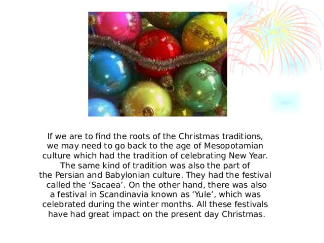 If we are to find the roots of the Christmas traditions, we may need to go back to the age of Mesopotamian culture which had the tradition of celebrating New Year. The same kind of tradition was also the part of the Persian and Babylonian culture. They had the festival called the ‘Sacaea’. On the other hand, there was also a festival in Scandinavia known as ‘Yule’, which was celebrated during the winter months. All these festivals have had great impact on the present day Christmas.
