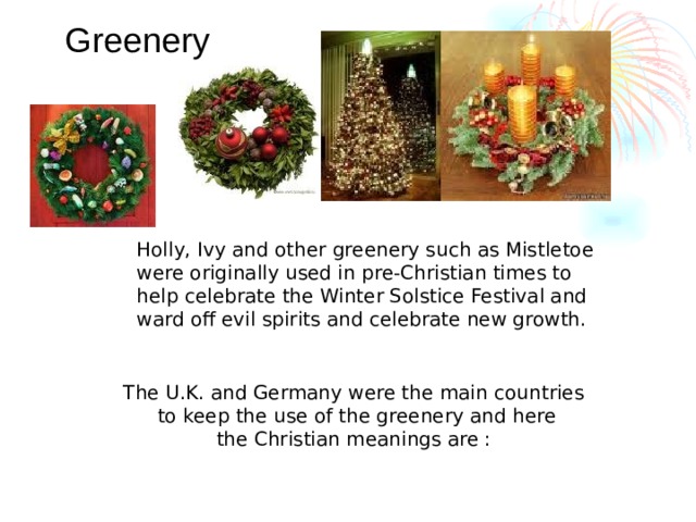 Greenery Holly, Ivy and other greenery such as Mistletoe were originally used in pre-Christian times to help celebrate the Winter Solstice Festival and ward off evil spirits and celebrate new growth. The U.K. and Germany were the main countries to keep the use of the greenery and here the Christian meanings are :