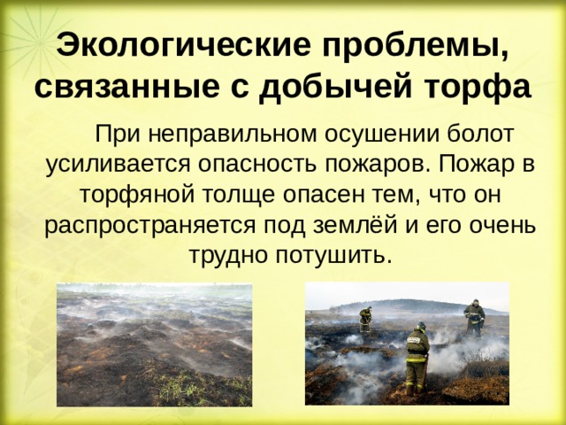 Экологические проблемы, связанные с добычей торфа  При неправильном осушении болот усиливается опасность пожаров. Пожар в торфяной толще опасен тем, что он распространяется под землёй и его очень трудно потушить.