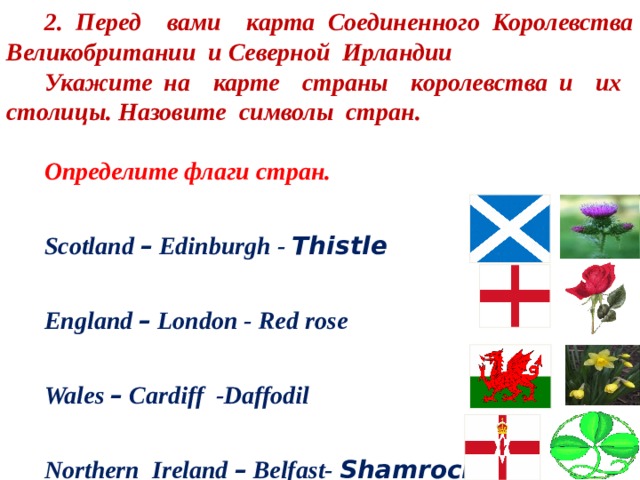 2. Перед вами карта Соединенного Королевства Великобритании и Северной Ирландии Укажите на карте страны королевства и их столицы. Назовите символы стран.  Определите флаги стран. Scotland – Edinburgh - Thistle  England – London - Red rose Wales – Cardiff -Daffodil Northern Ireland – Belfast- Shamrock