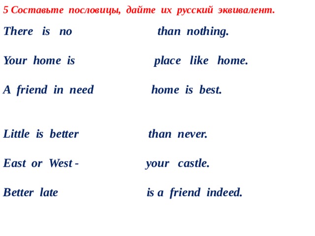 5 Составьте пословицы, дайте их русский эквивалент.  There is no than nothing.  Your home is place like home. A friend in need home is best. Little is better than never. East or West - your castle. Better late is a friend indeed.