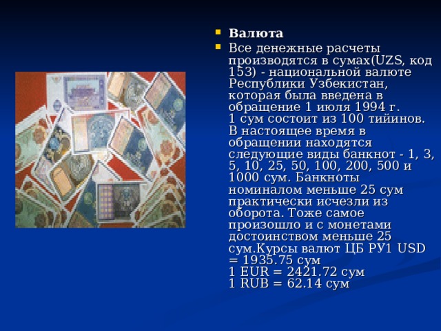 Валюта Все денежные расчеты производятся в сумах(UZS, код 153) - национальной валюте Республики Узбекистан, которая была введена в обращение 1 июля 1994 г.  1 сум состоит из 100 тийинов.  В настоящее время в обращении находятся следующие виды банкнот - 1, 3, 5, 10, 25, 50, 100, 200, 500 и 1000 сум. Банкноты номиналом меньше 25 сум практически исчезли из оборота. Тоже самое произошло и с монетами достоинством меньше 25 сум.Курсы валют ЦБ РУ1 USD = 1935.75 сум  1 EUR = 2421.72 сум  1 RUB = 62.14 сум