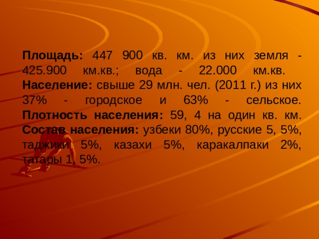 Площадь: 447 900 кв. км. из них земля - 425.900 км.кв.; вода - 22.000 км.кв.  Население: свыше 29 млн. чел. (2011 г.) из них 37% - городское и 63% - сельское.  Плотность населения: 59, 4 на один кв. км.  Состав населения: узбеки 80%, русские 5, 5%, таджики 5%, казахи 5%, каракалпаки 2%, татары 1, 5%.