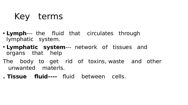 Key terms Lymph --- the fluid that circulates through lymphatic system. Lymphatic  system --- network of tissues and organs that help The body to get rid of toxins, waste and other unwanted materls. . Tissue fluid---- fluid between cells.