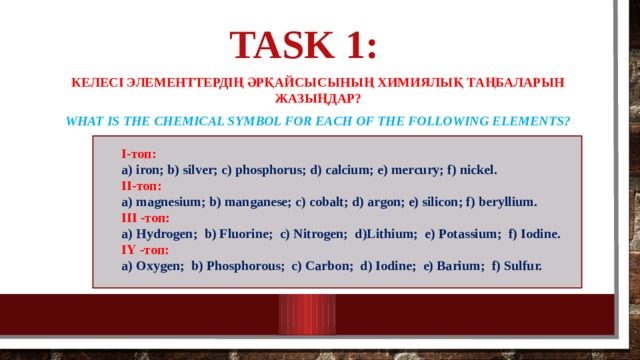 Task 1:   Келесі элементтердің әрқайсысының химиялық таңбаларын жазыңдар? What is the chemical symbol for each of the following elements?  І-топ:  a) iron; b) silver; c) phosphorus; d) calcium; e) mercury; f) nickel. ІІ-топ: a) magnesium; b) manganese; c) cobalt; d) argon; e) silicon; f) beryllium. ІІІ -топ:  a) Hydrogen;  b) Fluorine;  c) Nitrogen;  d)Lithium;  e) Potassium;  f) Iodine. ІҮ -топ: a) Oxygen; b) Phosphorous; c) Carbon; d) Iodine; e) Barium; f) Sulfur.