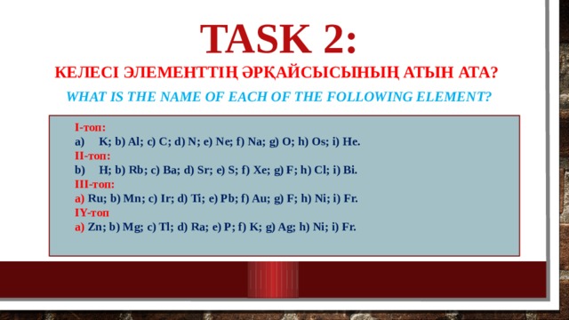Task 2:   Келесі элементтің әрқайсысының атын ата? What is the name of each of the following element?   І-топ:  K; b) Al; c) C; d) N; e) Ne; f) Na; g) O; h) Os; i) He. K; b) Al; c) C; d) N; e) Ne; f) Na; g) O; h) Os; i) He. ІІ-топ: H; b) Rb; c) Ba; d) Sr; e) S; f) Xe; g) F; h) Cl; i) Bi. H; b) Rb; c) Ba; d) Sr; e) S; f) Xe; g) F; h) Cl; i) Bi. III-топ: а) Ru;  b) Mn; c) Ir; d) Ti; e) Pb; f) Au; g) F; h) Ni; i) Fr. IY-топ а) Zn;  b) Mg; c) Tl; d) Ra; e) P; f) K; g) Ag; h) Ni; i) Fr.