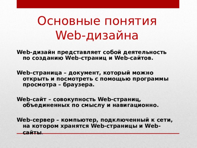 Основные понятия Web-дизайна Web-дизайн представляет собой деятельность по созданию Web-страниц и Web-сайтов.  Web-страница – документ, который можно открыть и посмотреть с помощью программы просмотра – браузера.  Web-сайт – совокупность Web-страниц, объединенных по смыслу и навигационно.  Web-сервер – компьютер, подключенный к сети, на котором хранятся Web-страницы и Web-сайты .