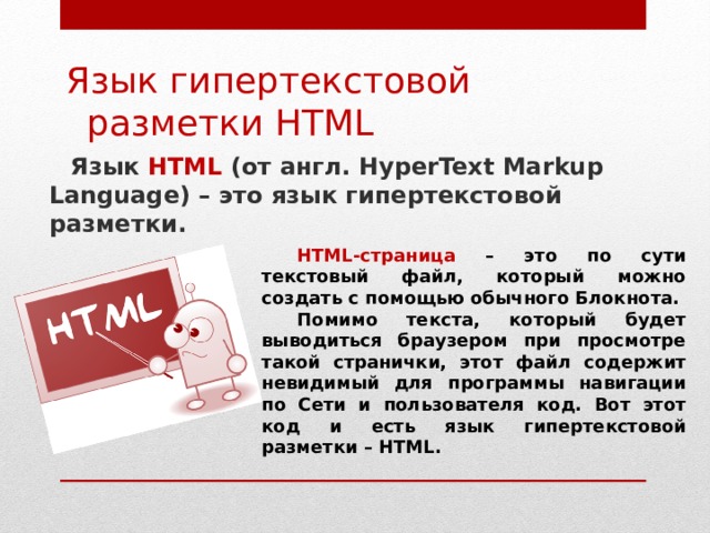 Язык гипертекстовой разметки HTML Язык HTML ( от англ. HyperText Markup Language) – это язык гипертекстовой разметки. HTML-страница – это по сути текстовый файл, который можно создать с помощью обычного Блокнота. Помимо текста, который будет выводиться браузером при просмотре такой странички, этот файл содержит невидимый для программы навигации по Сети и пользователя код. Вот этот код и есть язык гипертекстовой разметки – HTML.