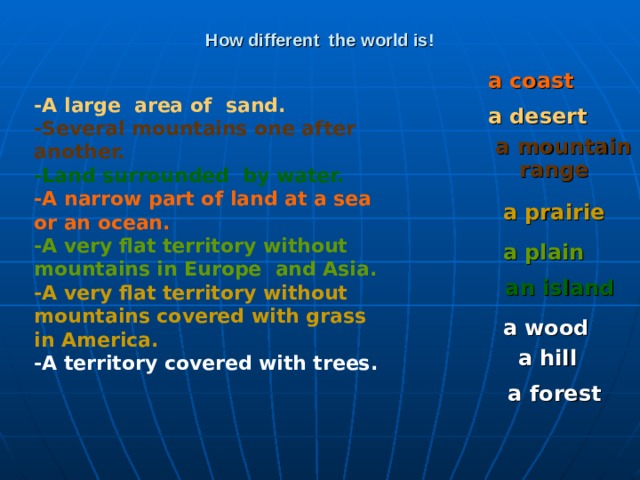 How different the world is! a coast  -A large area of sand. -Several mountains one after another. -Land surrounded by water. -A narrow part of land at a sea or an ocean. -A very flat territory without mountains in Europe and Asia. -A very flat territory without mountains covered with grass in America. -A territory covered with trees.  a desert a mountain range  a prairie  a plain  an island a wood a hill a forest