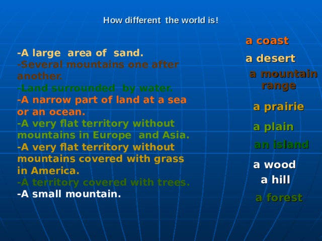 How different the world is! a coast  -A large area of sand. -Several mountains one after another. -Land surrounded by water. -A narrow part of land at a sea or an ocean. -A very flat territory without mountains in Europe and Asia. -A very flat territory without mountains covered with grass in America. -A territory covered with trees. -A small mountain. a desert a mountain range  a prairie  a plain  an island a wood a hill a forest