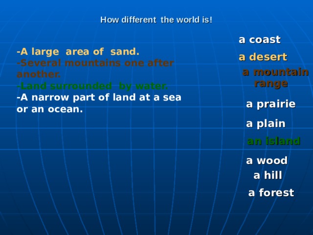 How different the world is! a coast -A large area of sand. -Several mountains one after another. -Land surrounded by water. -A narrow part of land at a sea or an ocean. a desert a mountain range  a prairie a plain an island a wood a hill a forest