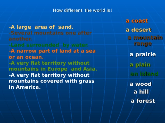 How different the world is! a coast  -A large area of sand. -Several mountains one after another. -Land surrounded by water. -A narrow part of land at a sea or an ocean. -A very flat territory without mountains in Europe and Asia. -A very flat territory without mountains covered with grass in America. a desert a mountain range  a prairie a plain  an island a wood a hill a forest